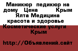 Маникюр, педикюр на дому › Цена ­ 300 - Крым, Ялта Медицина, красота и здоровье » Косметические услуги   . Крым